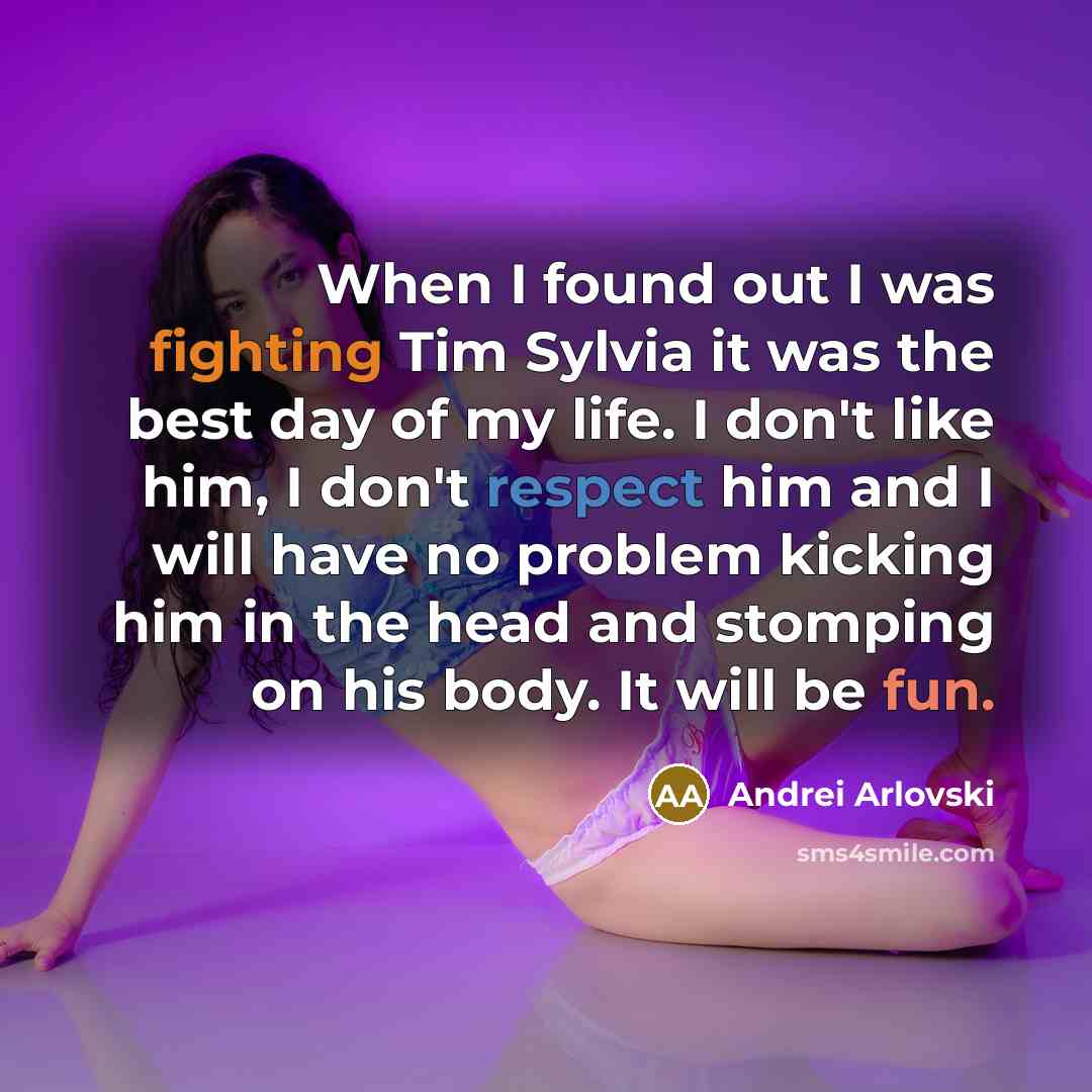 “When I found out I was fighting Tim Sylvia it was the best day of my life. I don't like him, I don't respect him and I will have no problem kicking him in the head and stomping on his body. It will be fun.” quote by Andrei Arlovski