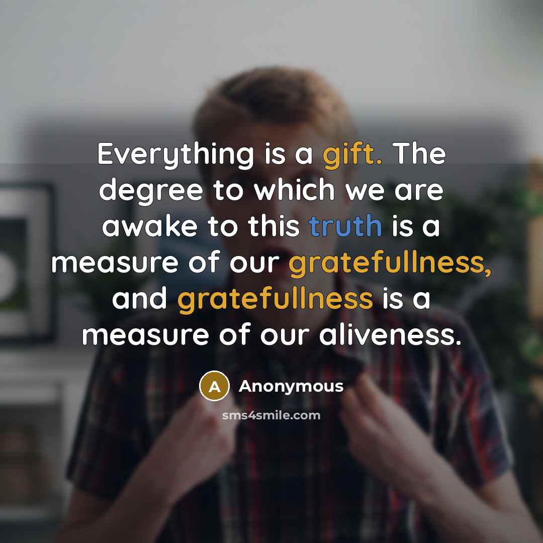 “Everything is a gift. The degree to which we are awake to this truth is a measure of our gratefullness, and gratefullness is a measure of our aliveness.” quote by Anonymous
