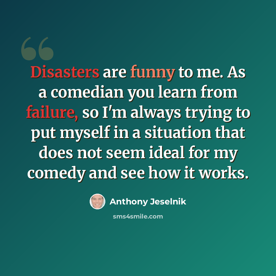 “Disasters are funny to me. As a comedian you learn from failure, so I'm always trying to put myself in a situation that does not seem ideal for my comedy and see how it works.” quote by Anthony Jeselnik