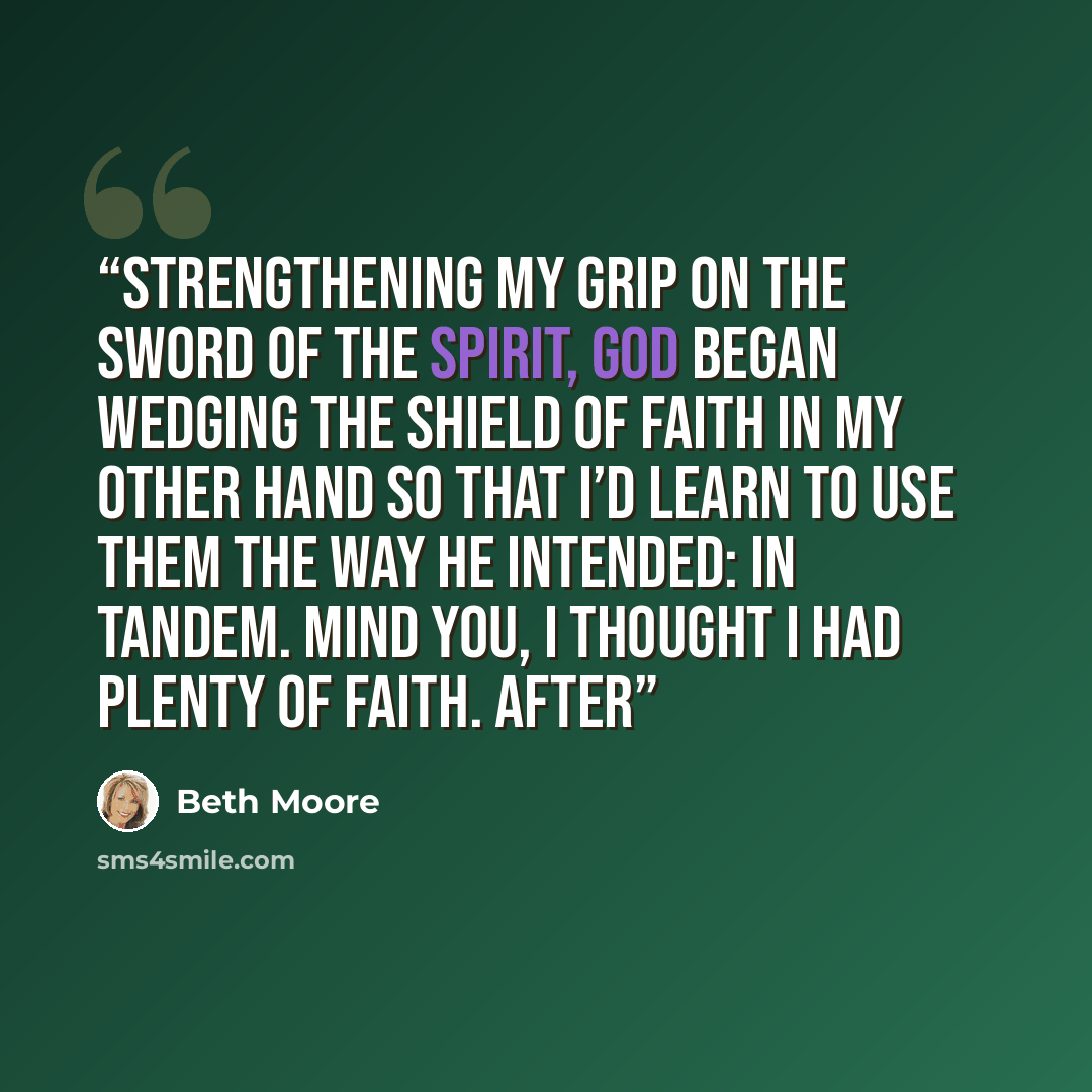 “strengthening my grip on the Sword of the Spirit, God began wedging the Shield of Faith in my other hand so that I’d learn to use them the way He intended: in tandem. Mind you, I thought I had plenty of faith. After” quote by Beth Moore