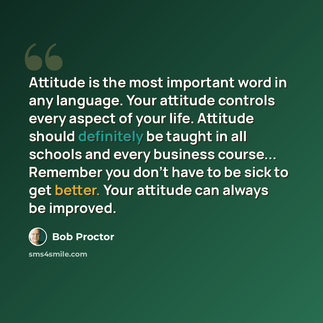 “Attitude is the most important word in any language. Your attitude controls every aspect of your life. Attitude should definitely be taught in all schools and every business course... Remember you don't have to be sick to get better. Your attitude can always be improved.” quote by Bob Proctor