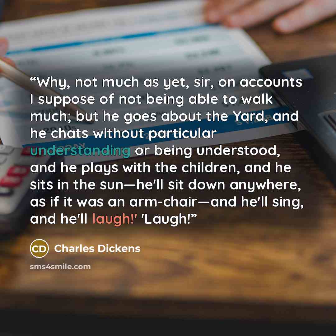 “Why, not much as yet, sir, on accounts I suppose of not being able to walk much; but he goes about the Yard, and he chats without particular understanding or being understood, and he plays with the children, and he sits in the sun—he'll sit down anywhere, as if it was an arm-chair—and he'll sing…” quote by Charles Dickens