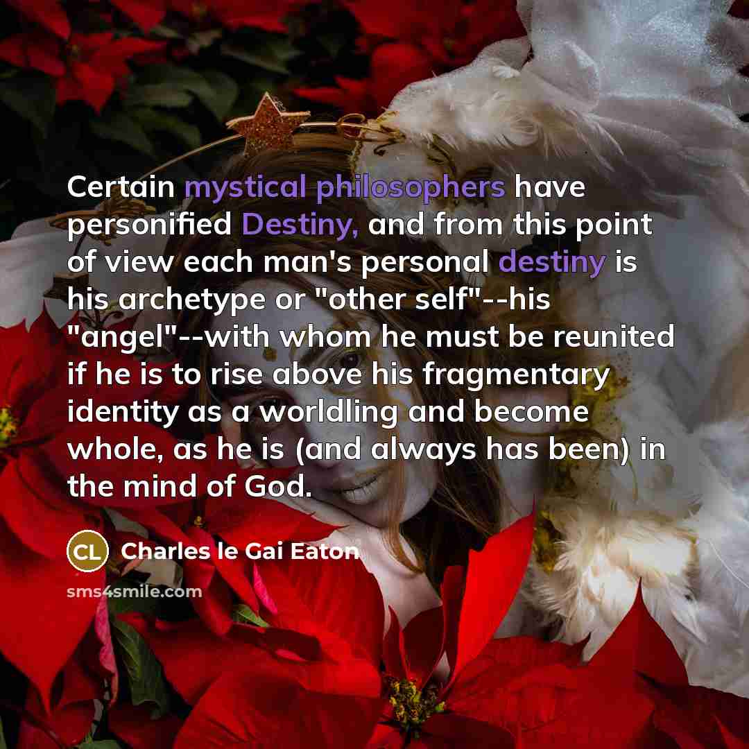 “Certain mystical philosophers have personified Destiny, and from this point of view each man's personal destiny is his archetype or "other self"--his "angel"--with whom he must be reunited if he is to rise above his fragmentary identity as a worldling and become whole, as he is (and always has…” quote by Charles le Gai Eaton