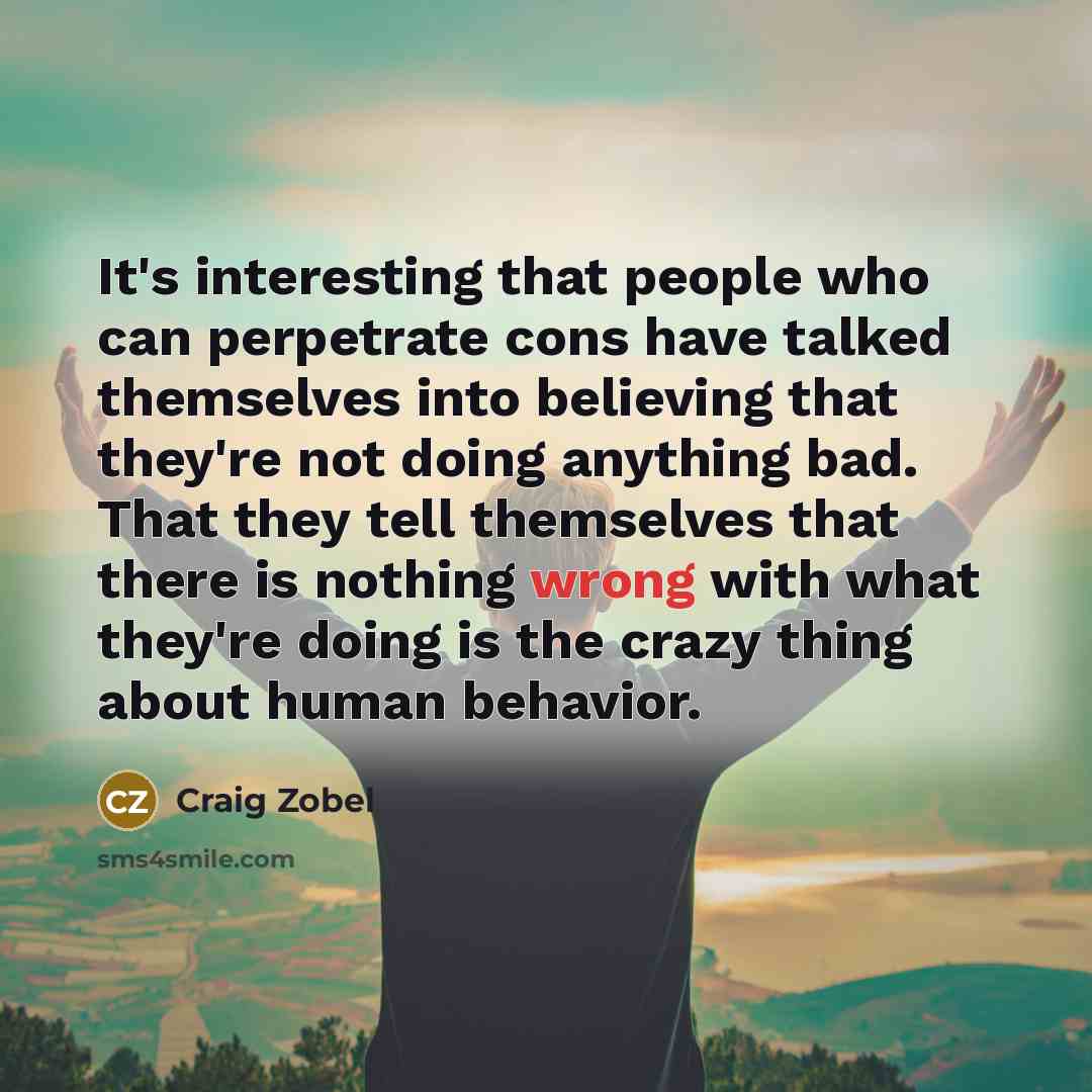 “It's interesting that people who can perpetrate cons have talked themselves into believing that they're not doing anything bad. That they tell themselves that there is nothing wrong with what they're doing is the crazy thing about human behavior.” quote by Craig Zobel