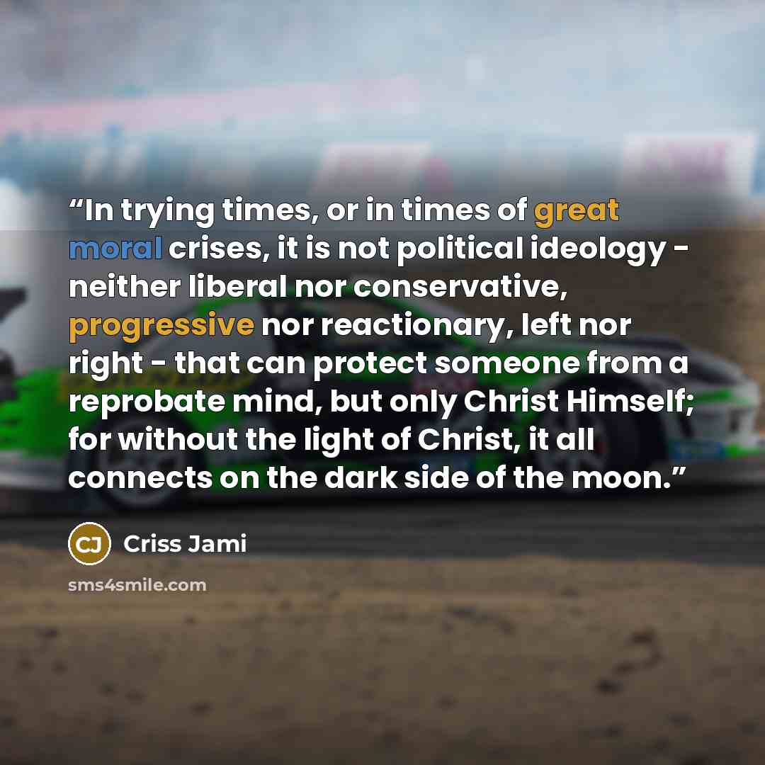 “In trying times, or in times of great moral crises, it is not political ideology - neither liberal nor conservative, progressive nor reactionary, left nor right - that can protect someone from a reprobate mind, but only Christ Himself; for without the light of Christ, it all connects on the dark…” quote by Criss Jami