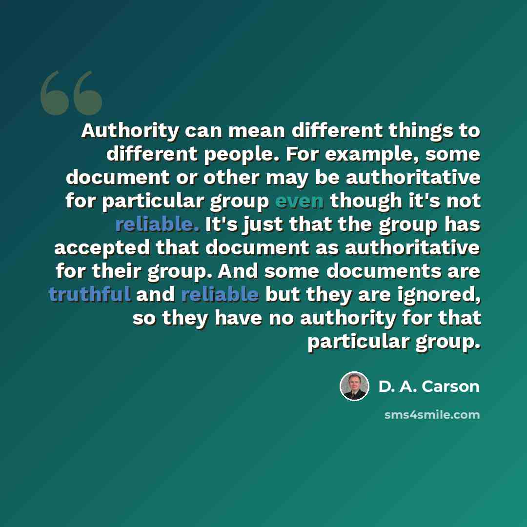 “Authority can mean different things to different people. For example, some document or other may be authoritative for particular group even though it's not reliable. It's just that the group has accepted that document as authoritative for their group. And some documents are truthful and reliable…” quote by D. A. Carson