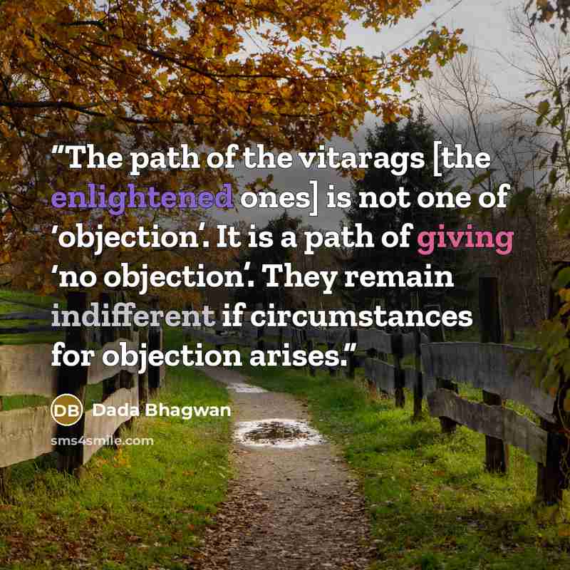 “The path of the vitarags [the enlightened ones] is not one of ‘objection’. It is a path of giving ‘no objection’. They remain indifferent if circumstances for objection arises.” quote by Dada Bhagwan