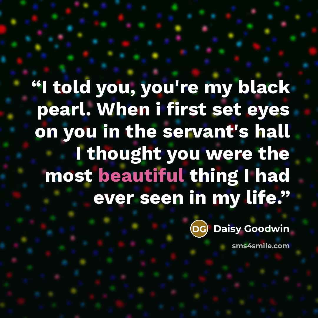 “I told you, you're my black pearl. When i first set eyes on you in the servant's hall I thought you were the most beautiful thing I had ever seen in my life.” quote by Daisy Goodwin