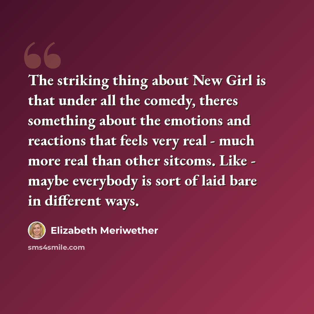“The striking thing about New Girl is that under all the comedy, theres something about the emotions and reactions that feels very real - much more real than other sitcoms. Like - maybe everybody is sort of laid bare in different ways.” quote by Elizabeth Meriwether