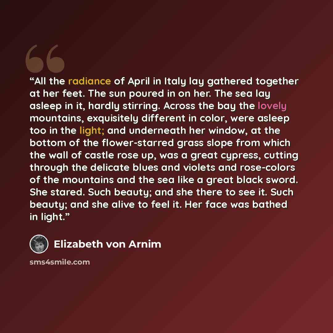 “All the radiance of April in Italy lay gathered together at her feet. The sun poured in on her. The sea lay asleep in it, hardly stirring. Across the bay the lovely mountains, exquisitely different in color, were asleep too in the light; and underneath her window, at the bottom of the…” quote by Elizabeth von Arnim