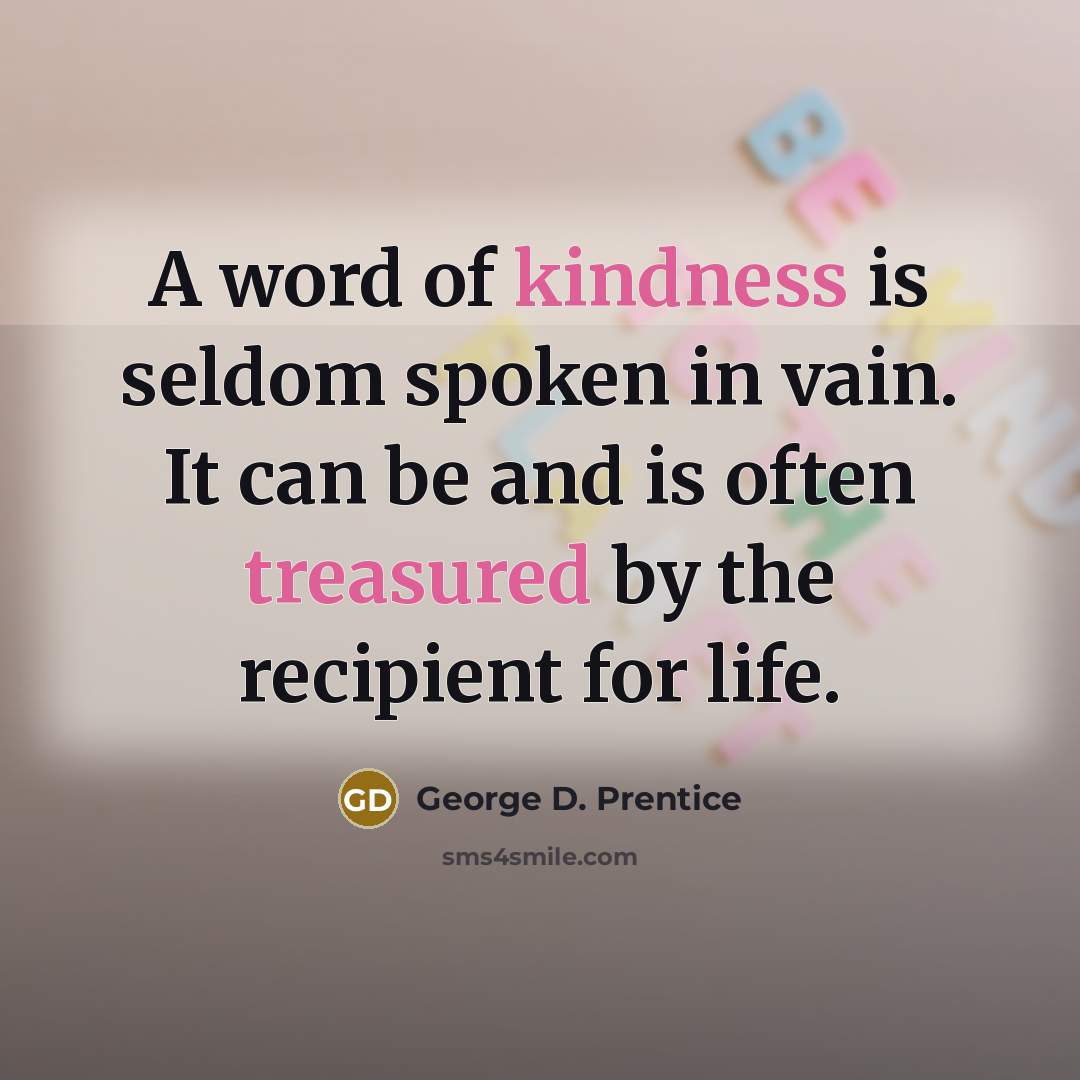 “A word of kindness is seldom spoken in vain. It can be and is often treasured by the recipient for life.” quote by George D. Prentice