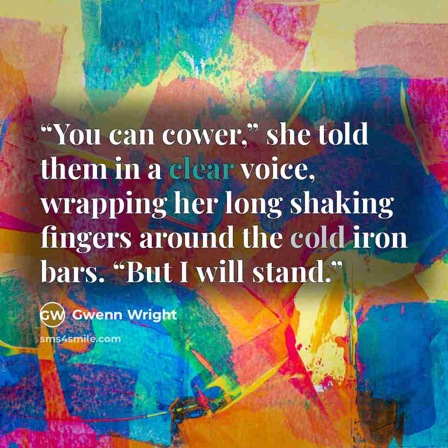 “You can cower,” she told them in a clear voice, wrapping her long shaking fingers around the cold iron bars. “But I will stand.” quote by Gwenn Wright