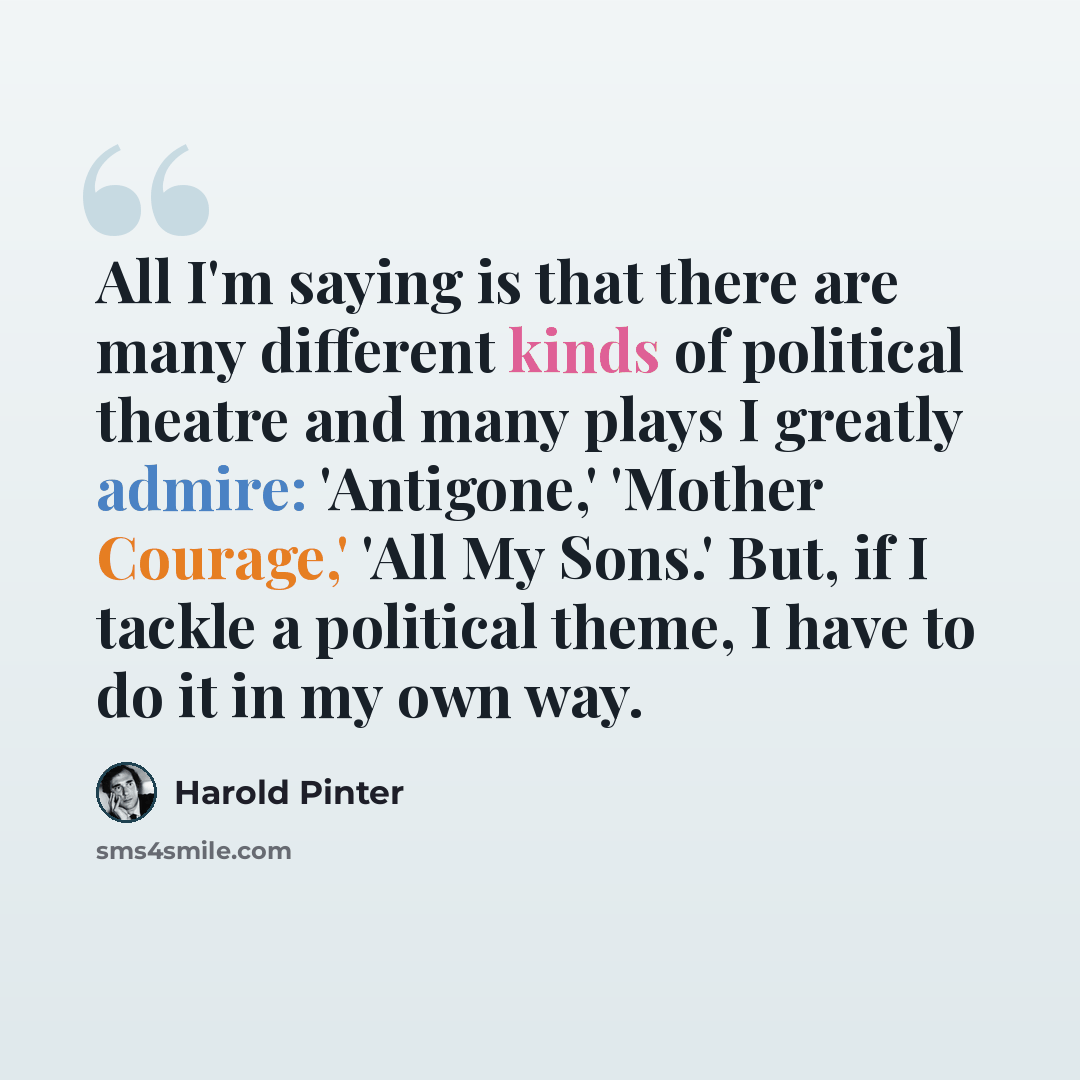 “All I'm saying is that there are many different kinds of political theatre and many plays I greatly admire: 'Antigone,' 'Mother Courage,' 'All My Sons.' But, if I tackle a political theme, I have to do it in my own way.” quote by Harold Pinter