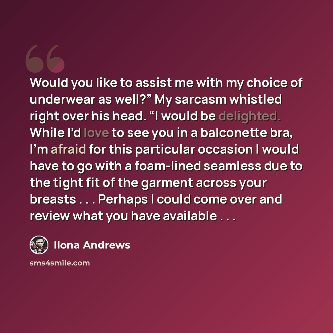 “Would you like to assist me with my choice of underwear as well?” My sarcasm whistled right over his head. “I would be delighted. While I’d love to see you in a balconette bra, I’m afraid for this particular occasion I would have to go with a foam-lined seamless due to the tight fit of the garment…” quote by Ilona Andrews
