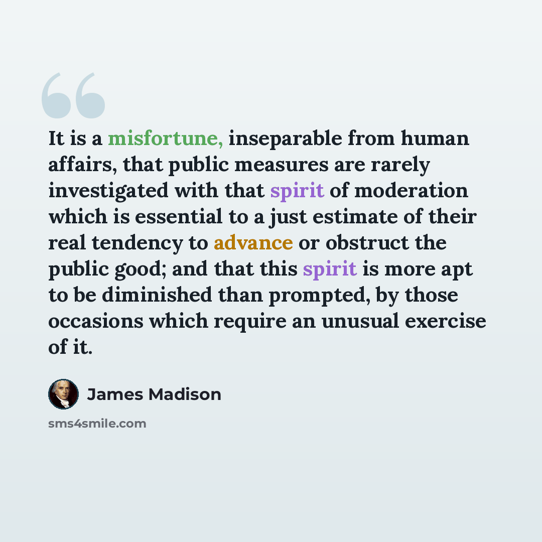 “It is a misfortune, inseparable from human affairs, that public measures are rarely investigated with that spirit of moderation which is essential to a just estimate of their real tendency to advance or obstruct the public good; and that this spirit is more apt to be diminished than prompted, by…” quote by James Madison
