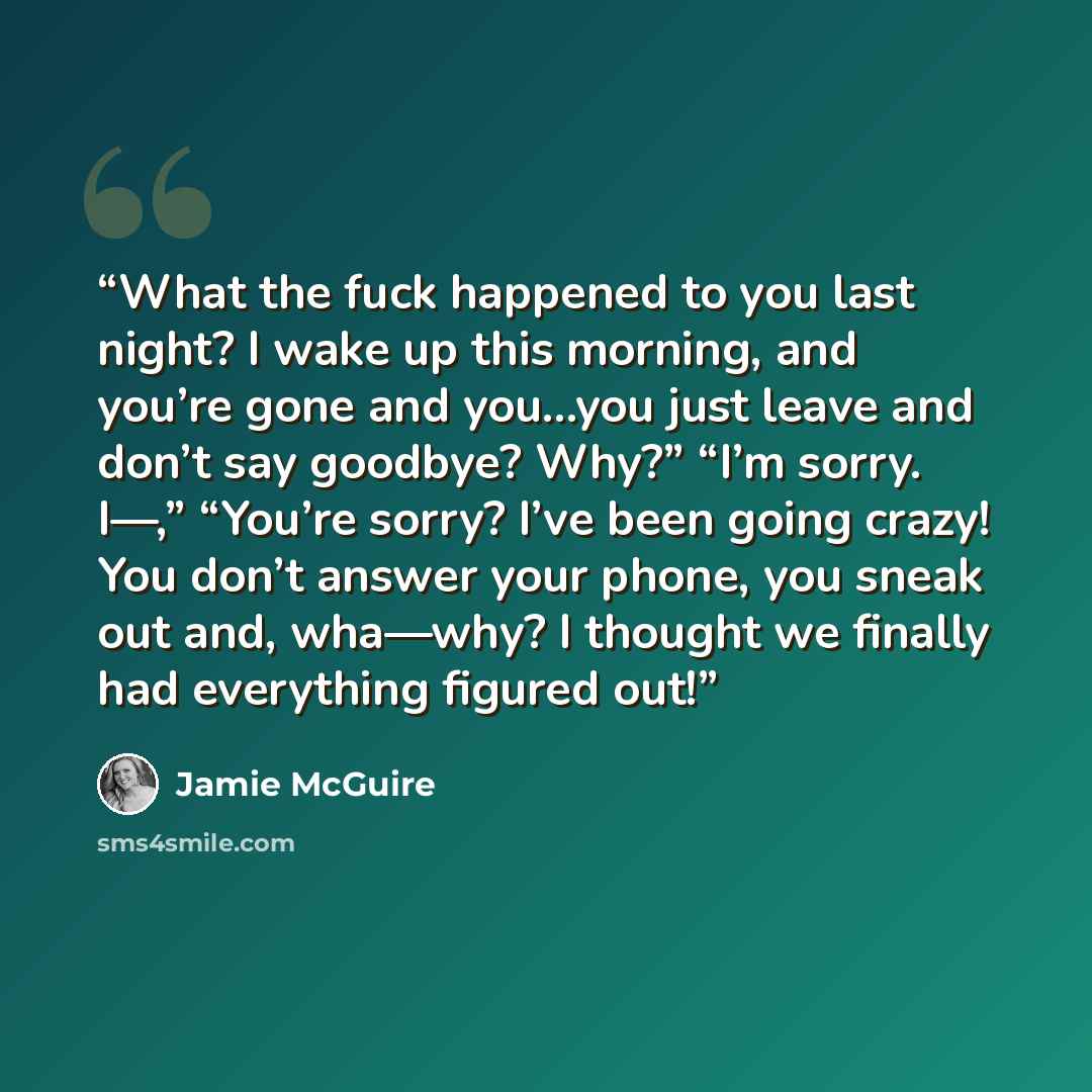 “What the fuck happened to you last night? I wake up this morning, and you’re gone and you…you just leave and don’t say goodbye? Why?” “I’m sorry. I—,” “You’re sorry? I’ve been going crazy! You don’t answer your phone, you sneak out and, wha—why? I thought we finally had everything figured out!” quote by Jamie McGuire