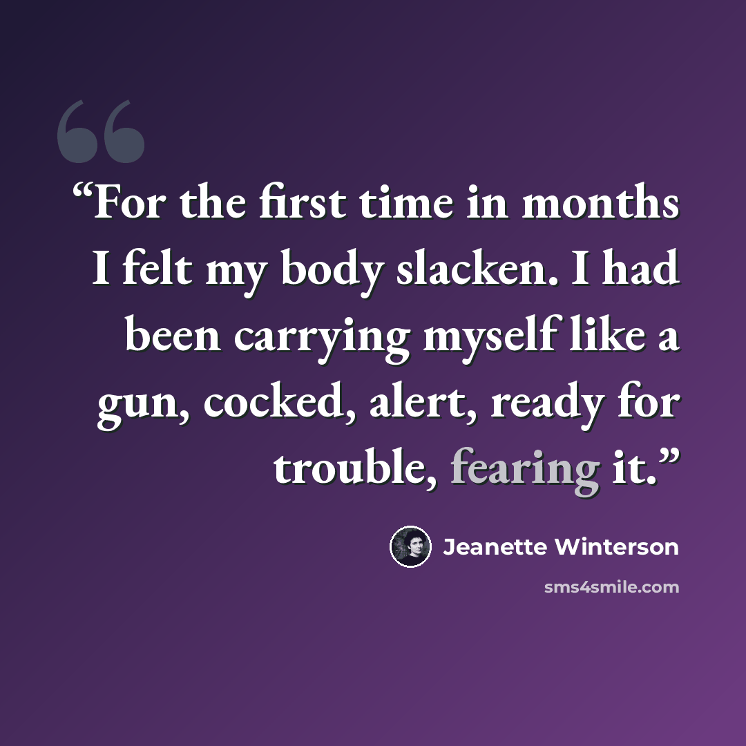 “For the first time in months I felt my body slacken. I had been carrying myself like a gun, cocked, alert, ready for trouble, fearing it.” quote by Jeanette Winterson