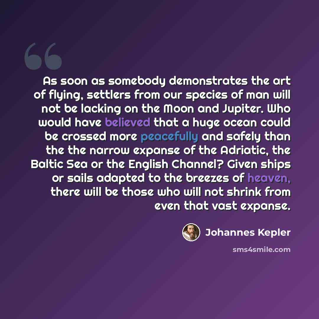 “As soon as somebody demonstrates the art of flying, settlers from our species of man will not be lacking on the Moon and Jupiter. Who would have believed that a huge ocean could be crossed more peacefully and safely than the the narrow expanse of the Adriatic, the Baltic Sea or the English…” quote by Johannes Kepler