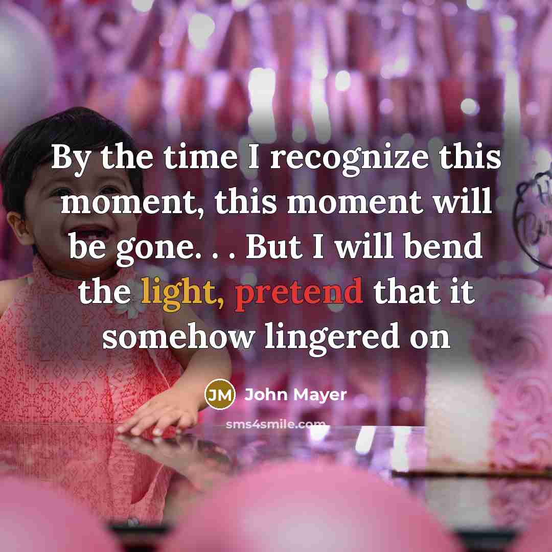 “By the time I recognize this moment, this moment will be gone. . . But I will bend the light, pretend that it somehow lingered on” quote by John Mayer