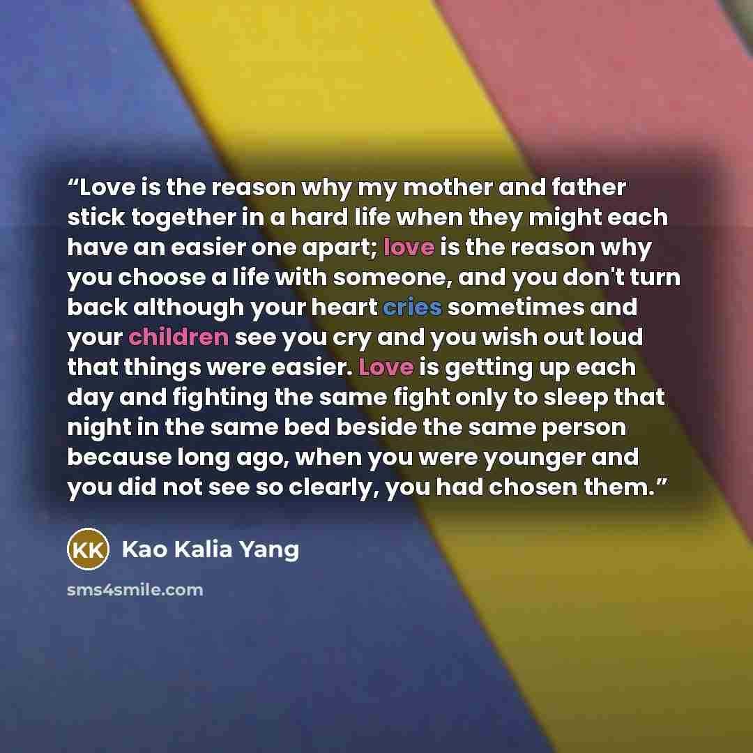 “Love is the reason why my mother and father stick together in a hard life when they might each have an easier one apart; love is the reason why you choose a life with someone, and you don't turn back although your heart cries sometimes and your children see you cry and you wish out loud that…” quote by Kao Kalia Yang