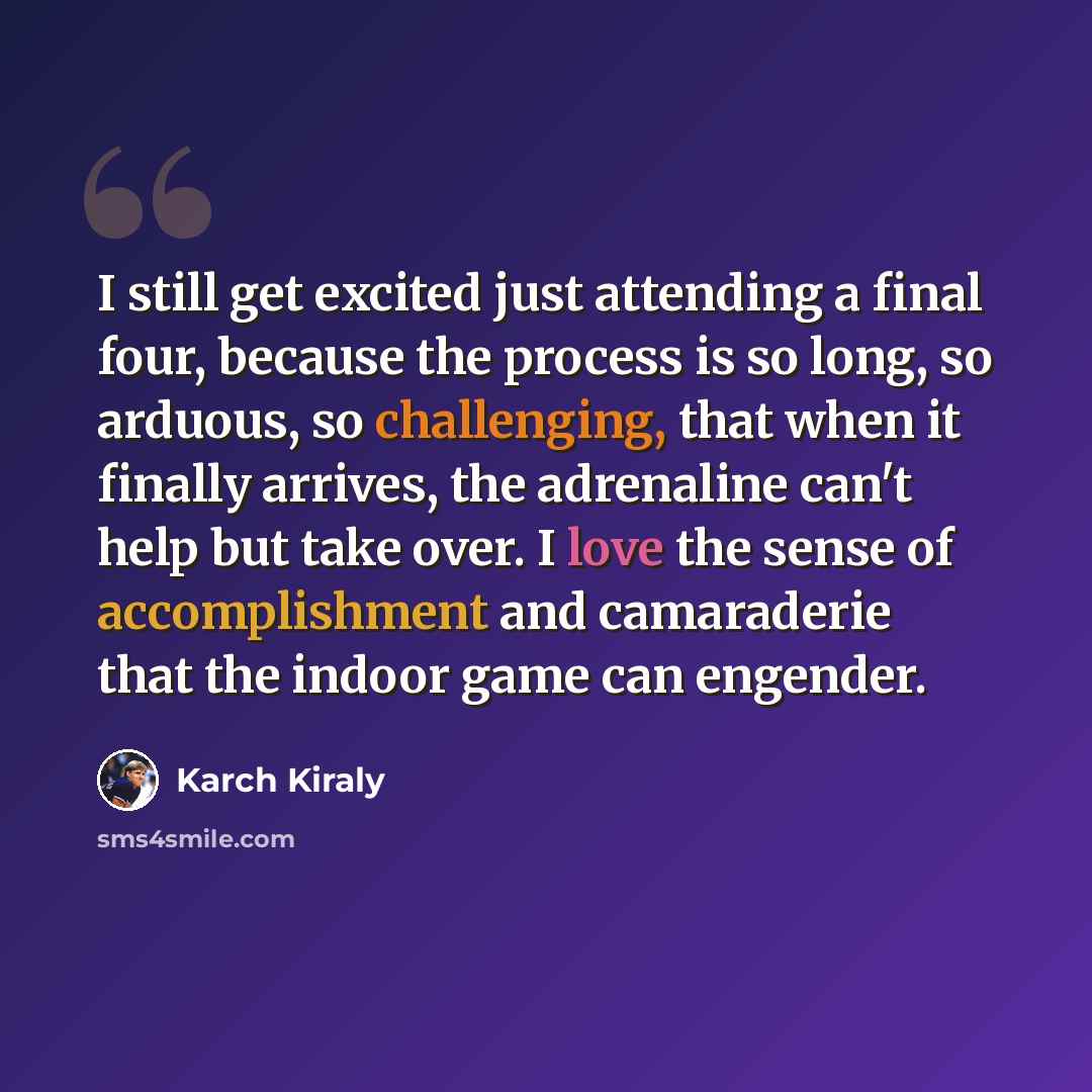 “I still get excited just attending a final four, because the process is so long, so arduous, so challenging, that when it finally arrives, the adrenaline can't help but take over. I love the sense of accomplishment and camaraderie that the indoor game can engender.” quote by Karch Kiraly