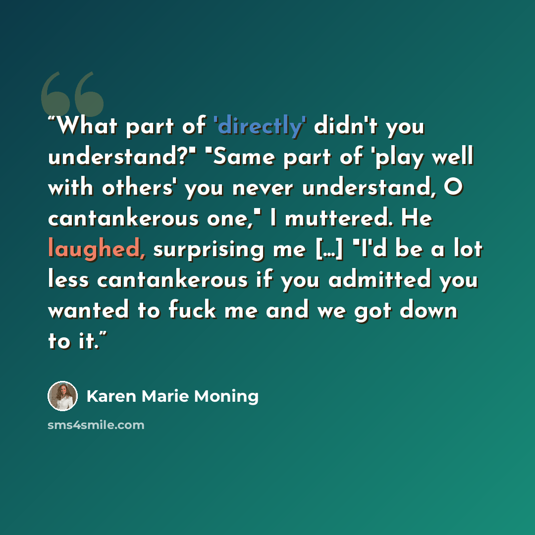 “What part of 'directly' didn't you understand?" "Same part of 'play well with others' you never understand, O cantankerous one," I muttered. He laughed, surprising me [...] "I'd be a lot less cantankerous if you admitted you wanted to fuck me and we got down to it.” quote by Karen Marie Moning
