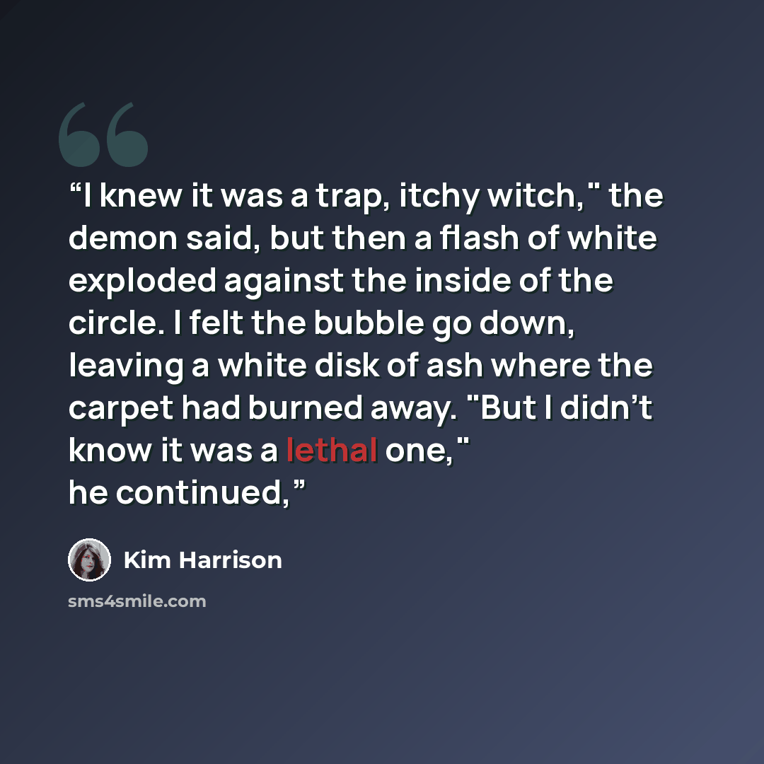“I knew it was a trap, itchy witch," the demon said, but then a flash of white exploded against the inside of the circle. I felt the bubble go down, leaving a white disk of ash where the carpet had burned away. "But I didn't know it was a lethal one," he continued,” quote by Kim Harrison