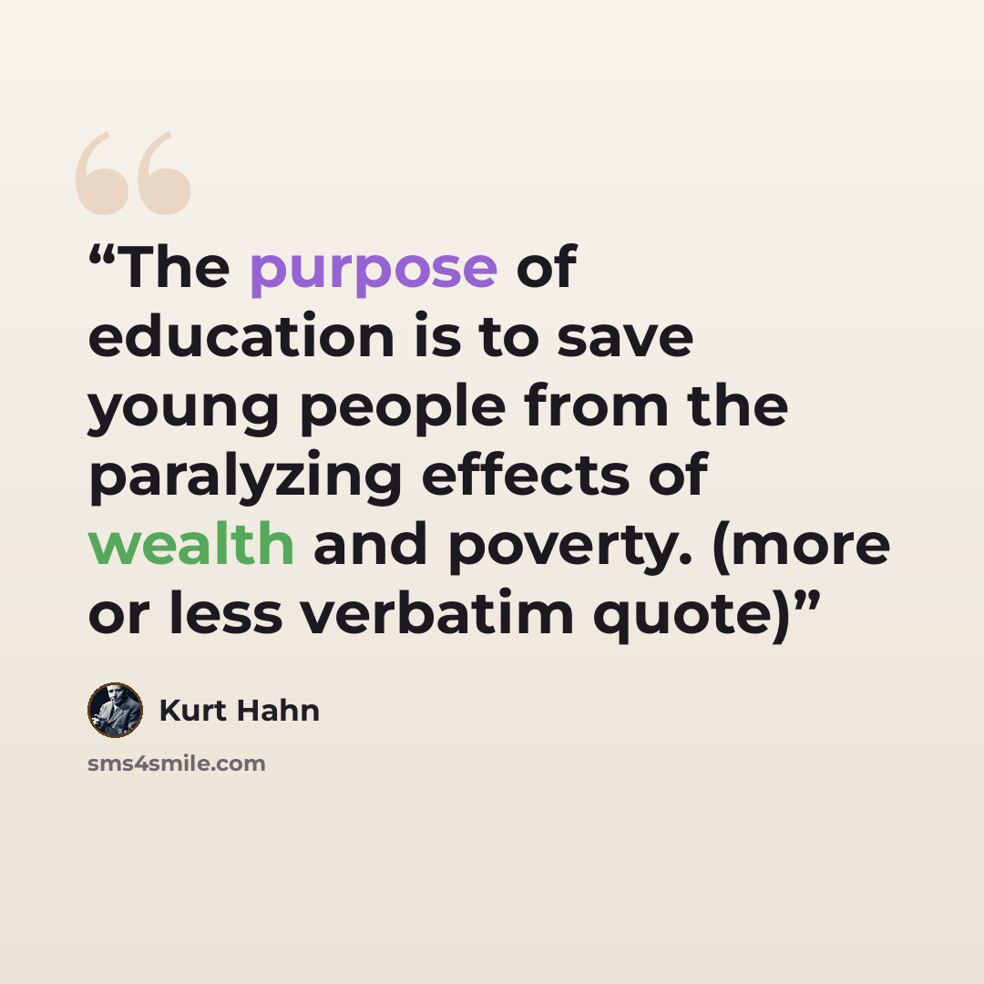 “The purpose of education is to save young people from the paralyzing effects of wealth and poverty. (more or less verbatim quote)” quote by Kurt Hahn