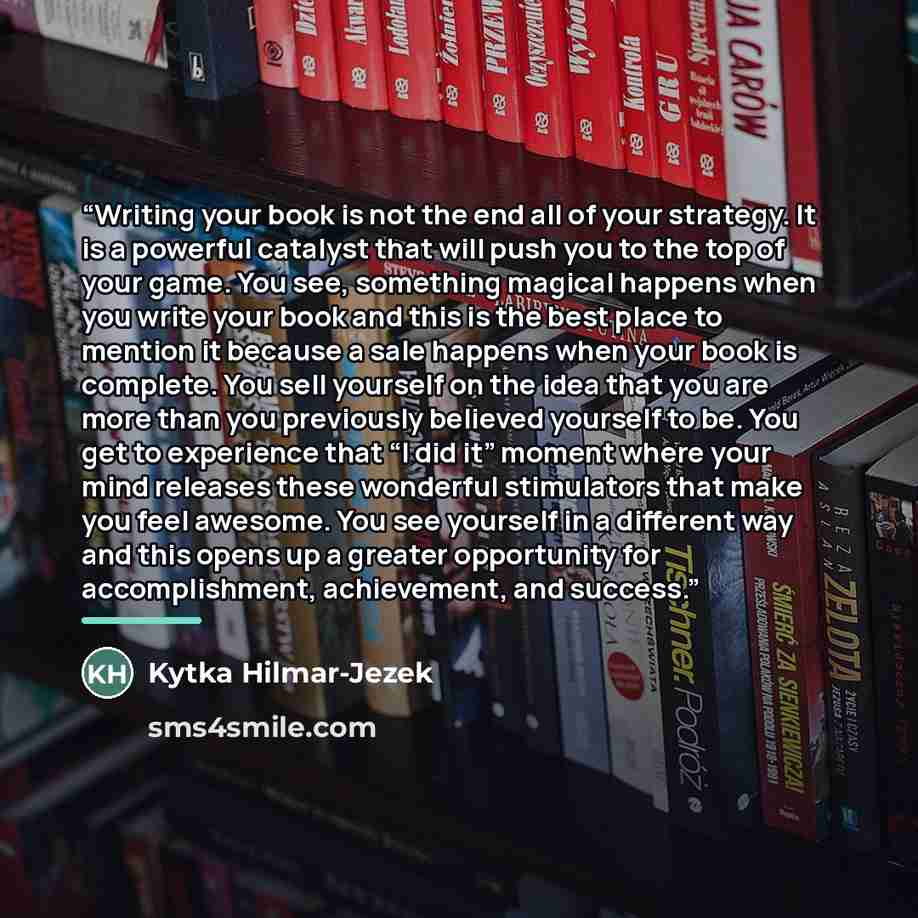 “Writing your book is not the end all of your strategy. It is a powerful catalyst that will push you to the top of your game. You see, something magical happens when you write your book and this is the best place to mention it because a sale happens when your book is complete. You sell yourself on…” quote by Kytka Hilmar-Jezek