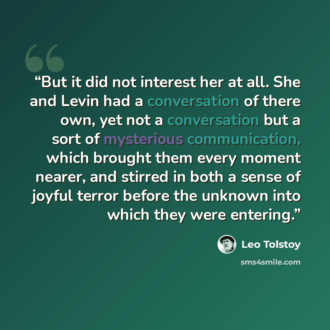 “But it did not interest her at all. She and Levin had a conversation of there own, yet not a conversation but a sort of mysterious communication, which brought them every moment nearer, and stirred in both a sense of joyful terror before the unknown into which they were entering.” quote by Leo Tolstoy