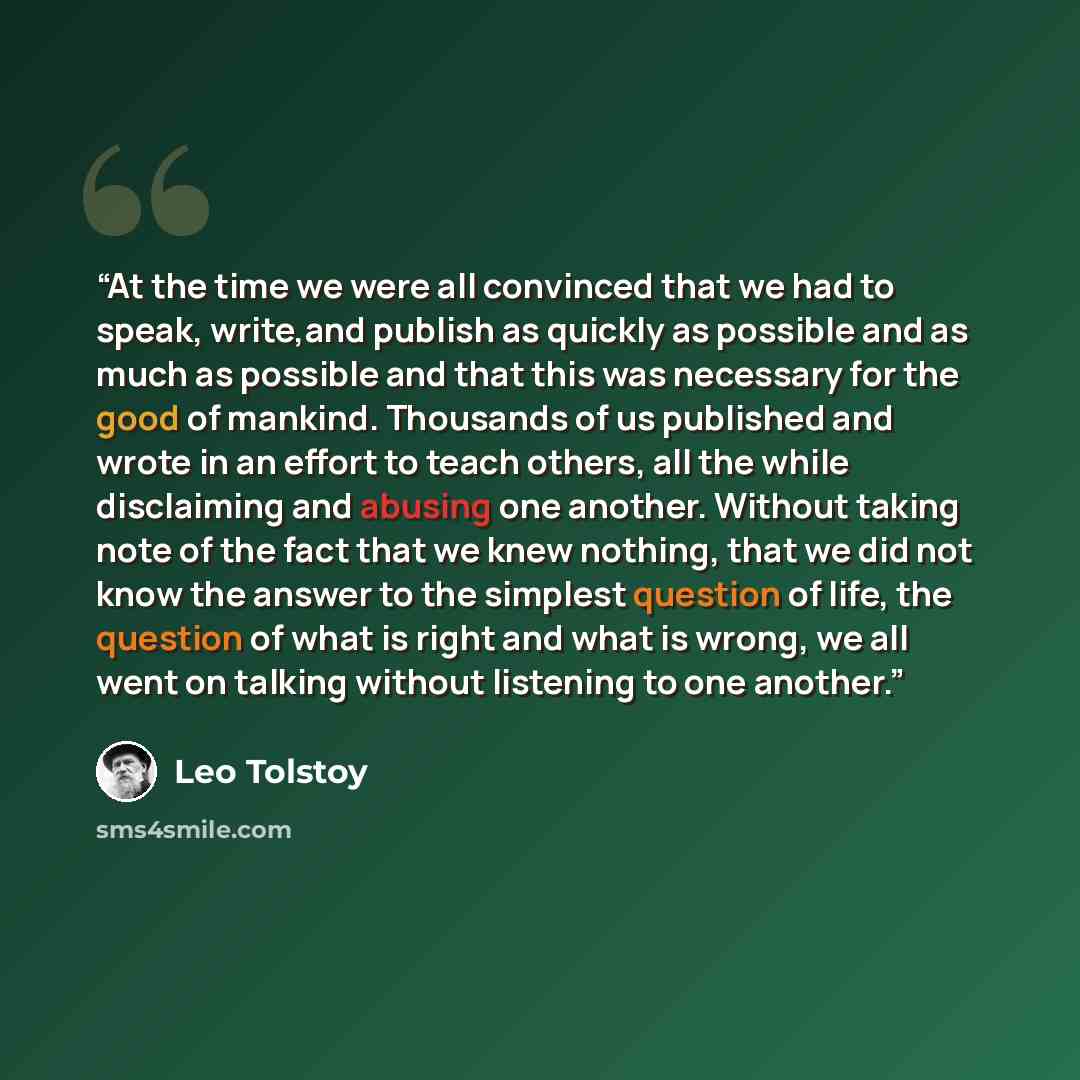 “At the time we were all convinced that we had to speak, write,and publish as quickly as possible and as much as possible and that this was necessary for the good of mankind. Thousands of us published and wrote in an effort to teach others, all the while disclaiming and abusing one another. Without…” quote by Leo Tolstoy