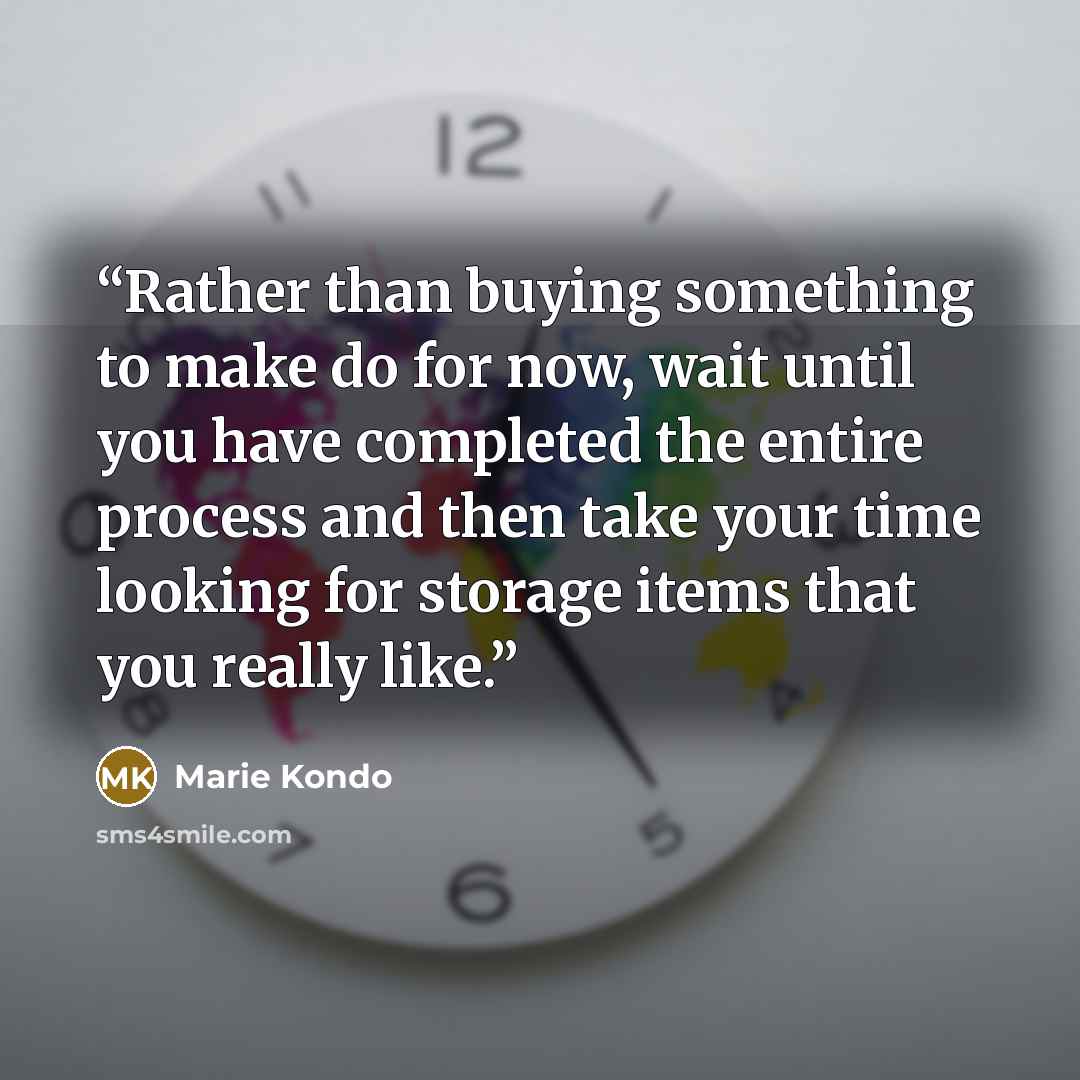 “Rather than buying something to make do for now, wait until you have completed the entire process and then take your time looking for storage items that you really like.” quote by Marie Kondō