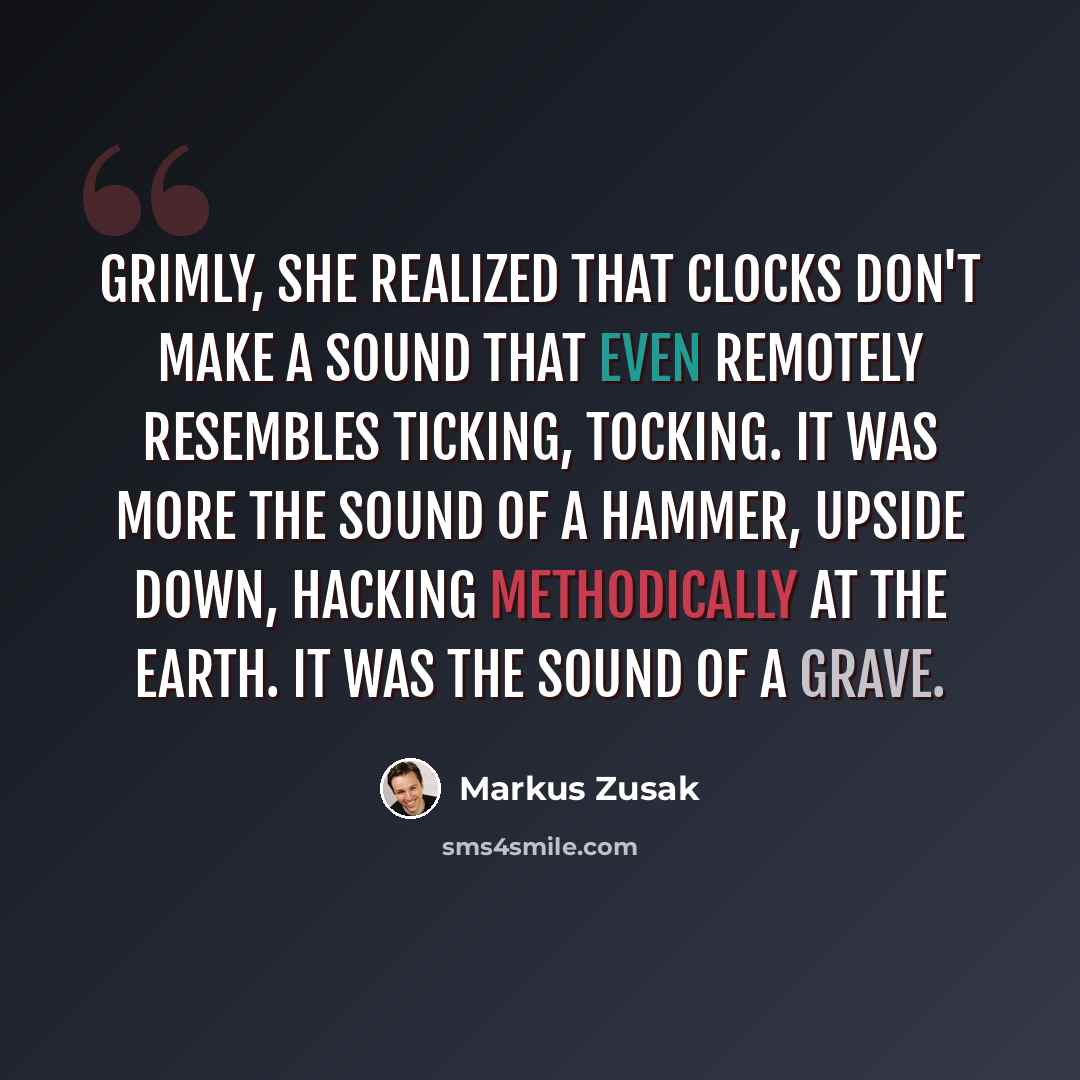 “Grimly, she realized that clocks don't make a sound that even remotely resembles ticking, tocking. It was more the sound of a hammer, upside down, hacking methodically at the earth. It was the sound of a grave.” quote by Markus Zusak