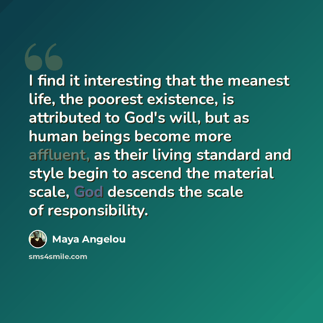“I find it interesting that the meanest life, the poorest existence, is attributed to God's will, but as human beings become more affluent, as their living standard and style begin to ascend the material scale, God descends the scale of responsibility.” quote by Maya Angelou