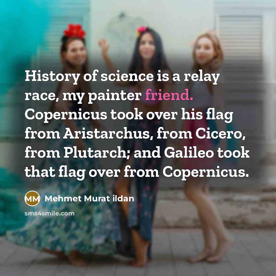 “History of science is a relay race, my painter friend. Copernicus took over his flag from Aristarchus, from Cicero, from Plutarch; and Galileo took that flag over from Copernicus.” quote by Mehmet Murat Ildan