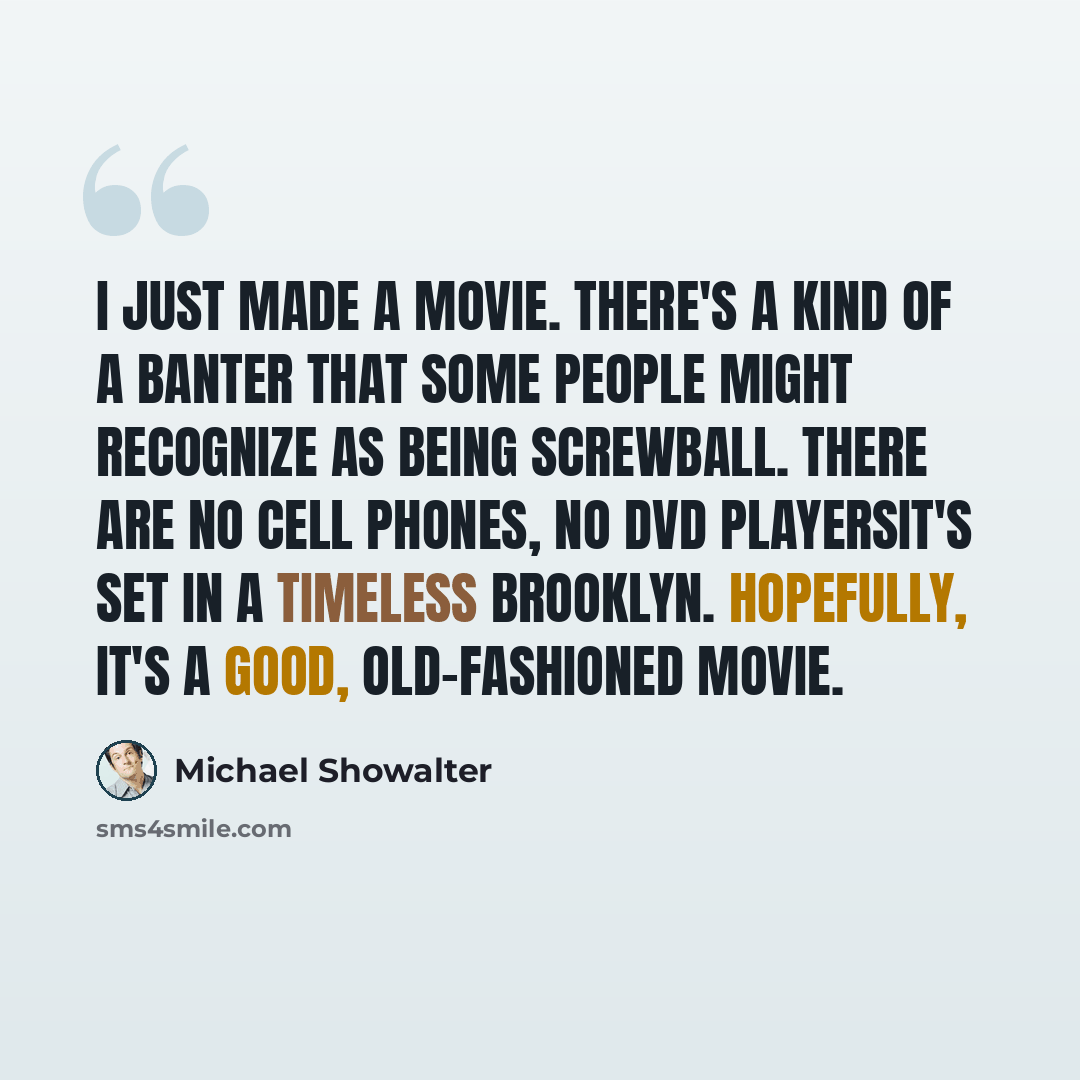 “I just made a movie. There's a kind of a banter that some people might recognize as being screwball. There are no cell phones, no DVD playersit's set in a timeless Brooklyn. Hopefully, it's a good, old-fashioned movie.” quote by Michael Showalter