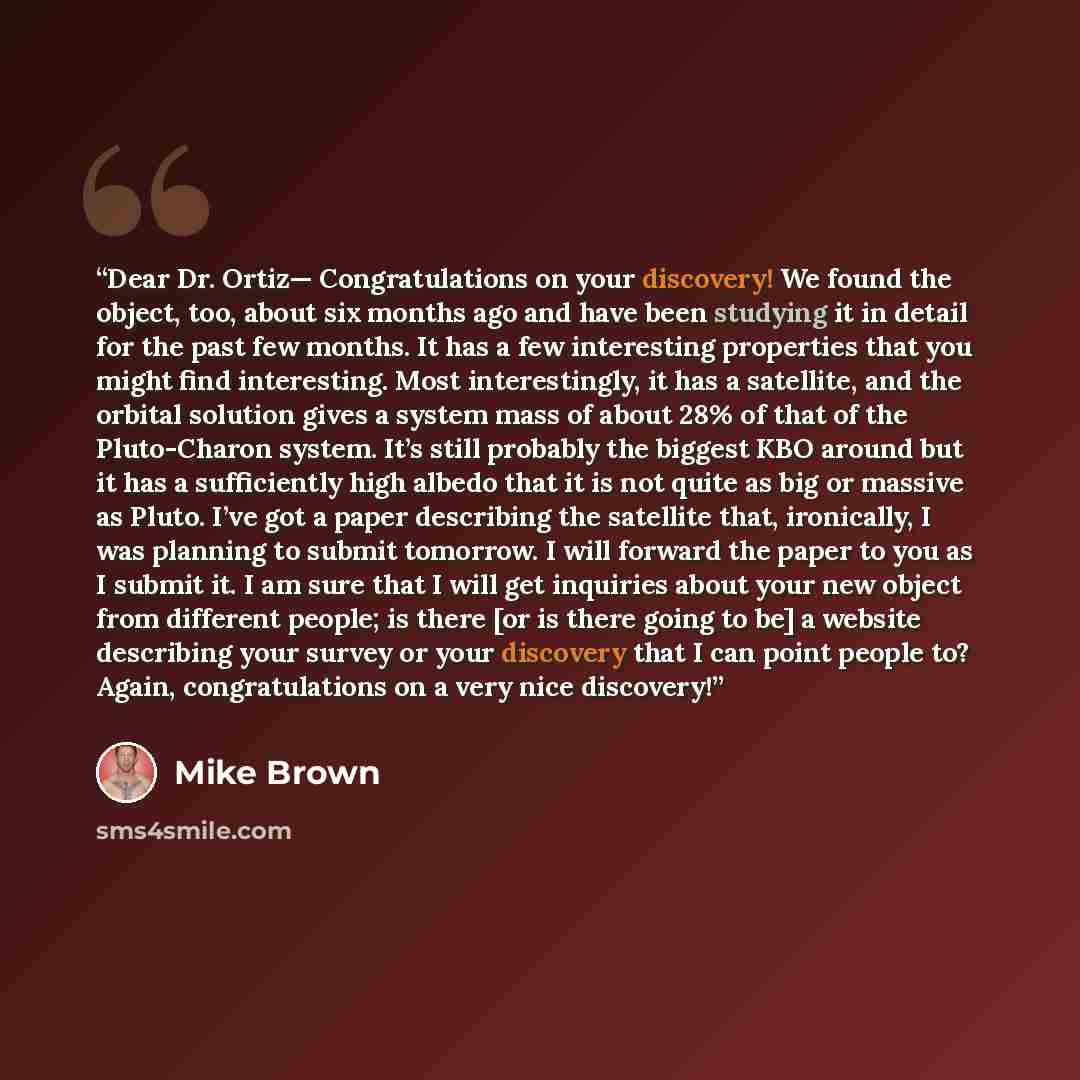 “Dear Dr. Ortiz— Congratulations on your discovery! We found the object, too, about six months ago and have been studying it in detail for the past few months. It has a few interesting properties that you might find interesting. Most interestingly, it has a satellite, and the orbital solution gives…” quote by Mike Brown