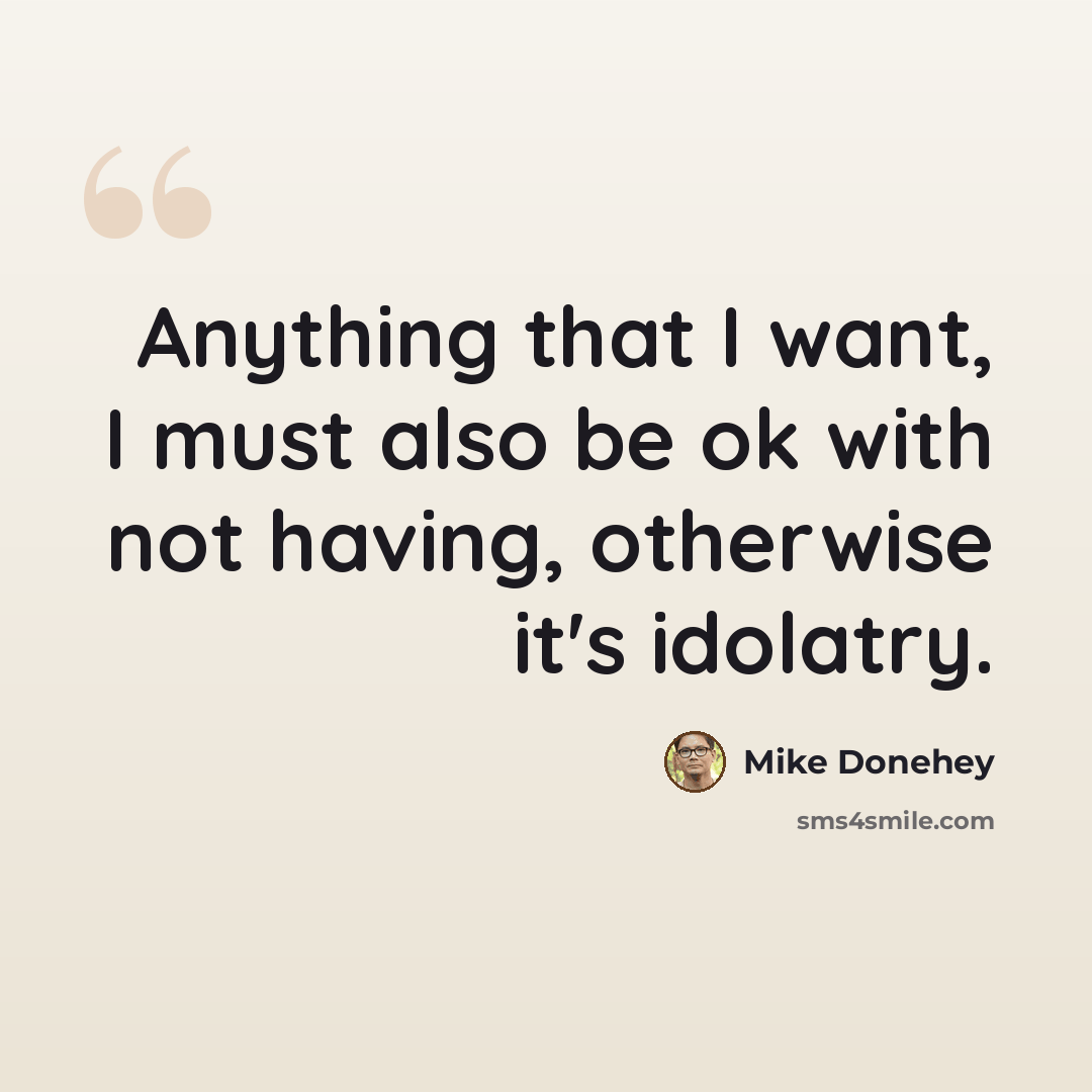 “Anything that I want, I must also be ok with not having, otherwise it's idolatry.” quote by Mike Donehey