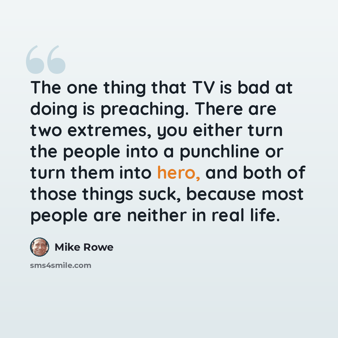 “The one thing that TV is bad at doing is preaching. There are two extremes, you either turn the people into a punchline or turn them into hero, and both of those things suck, because most people are neither in real life.” quote by Mike Rowe