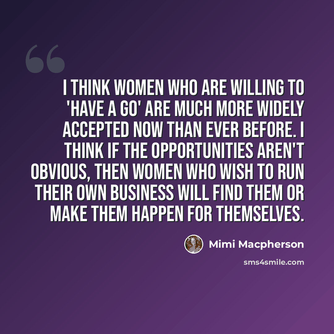 “I think women who are willing to 'have a go' are much more widely accepted now than ever before. I think if the opportunities aren't obvious, then women who wish to run their own business will find them or make them happen for themselves.” quote by Mimi Macpherson