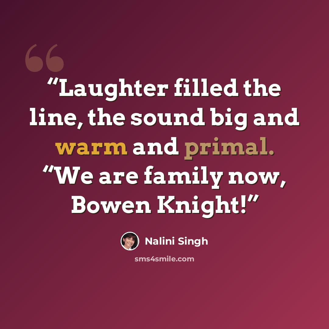 “Laughter filled the line, the sound big and warm and primal. “We are family now, Bowen Knight!” quote by Nalini Singh