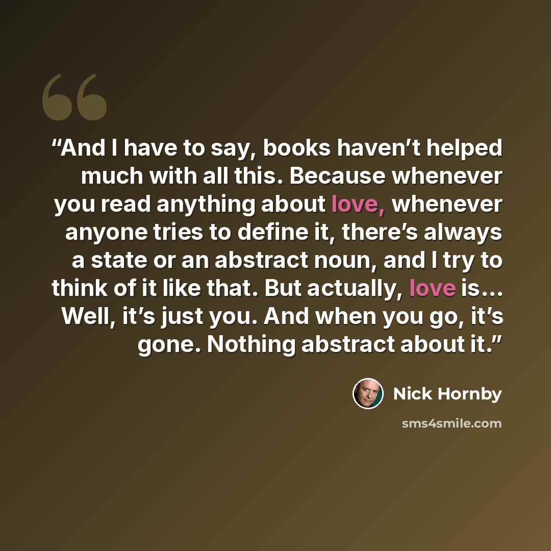 “And I have to say, books haven’t helped much with all this. Because whenever you read anything about love, whenever anyone tries to define it, there’s always a state or an abstract noun, and I try to think of it like that. But actually, love is… Well, it’s just you. And when you go, it’s gone…” quote by Nick Hornby