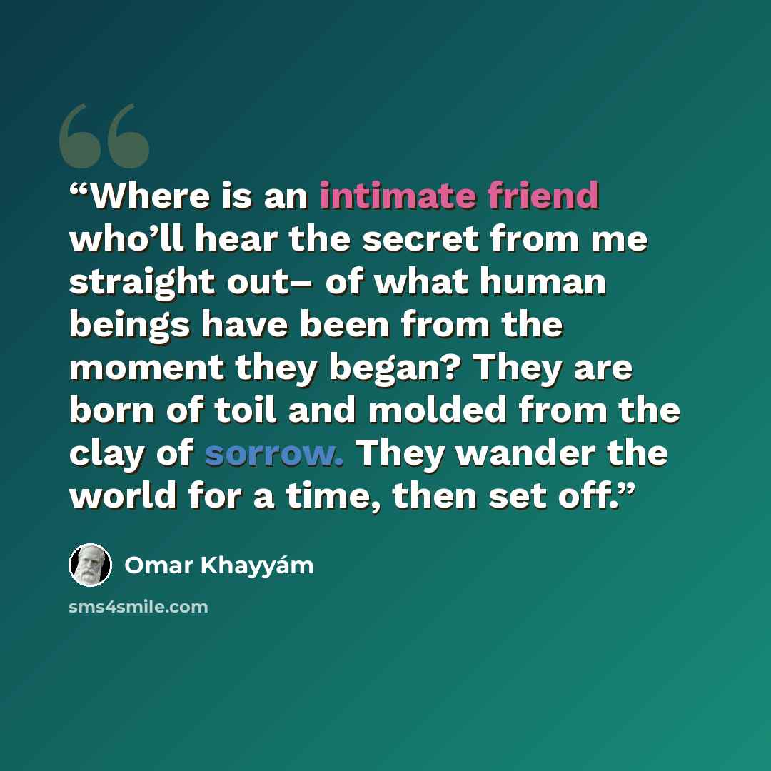 “Where is an intimate friend who’ll hear the secret from me straight out– of what human beings have been from the moment they began? They are born of toil and molded from the clay of sorrow. They wander the world for a time, then set off.” quote by Omar Khayyám
