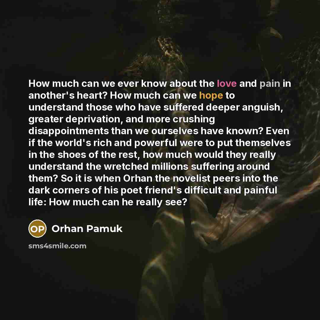 “How much can we ever know about the love and pain in another's heart? How much can we hope to understand those who have suffered deeper anguish, greater deprivation, and more crushing disappointments than we ourselves have known? Even if the world's rich and powerful were to put themselves in the…” quote by Orhan Pamuk