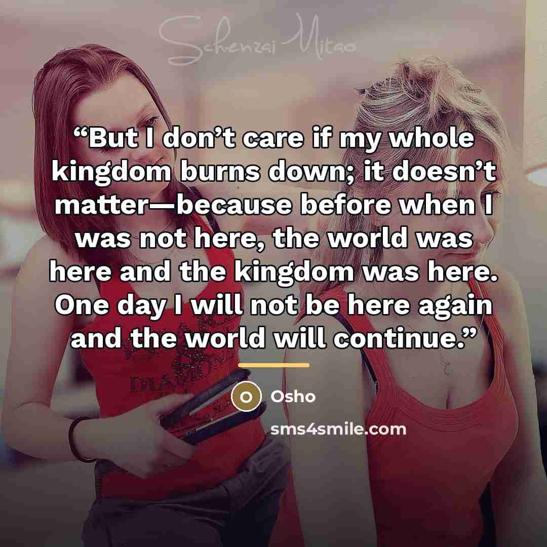 “But I don’t care if my whole kingdom burns down; it doesn’t matter—because before when I was not here, the world was here and the kingdom was here. One day I will not be here again and the world will continue.” quote by Osho