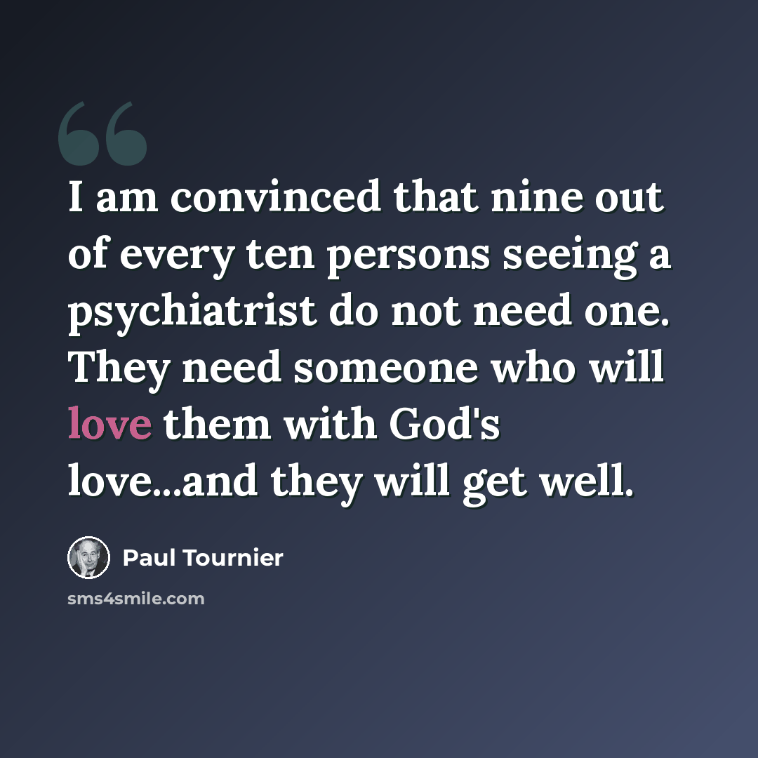 “I am convinced that nine out of every ten persons seeing a psychiatrist do not need one. They need someone who will love them with God's love...and they will get well.” quote by Paul Tournier