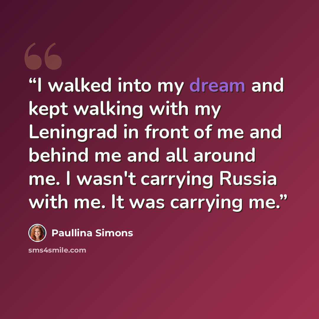 “I walked into my dream and kept walking with my Leningrad in front of me and behind me and all around me. I wasn't carrying Russia with me. It was carrying me.” quote by Paullina Simons