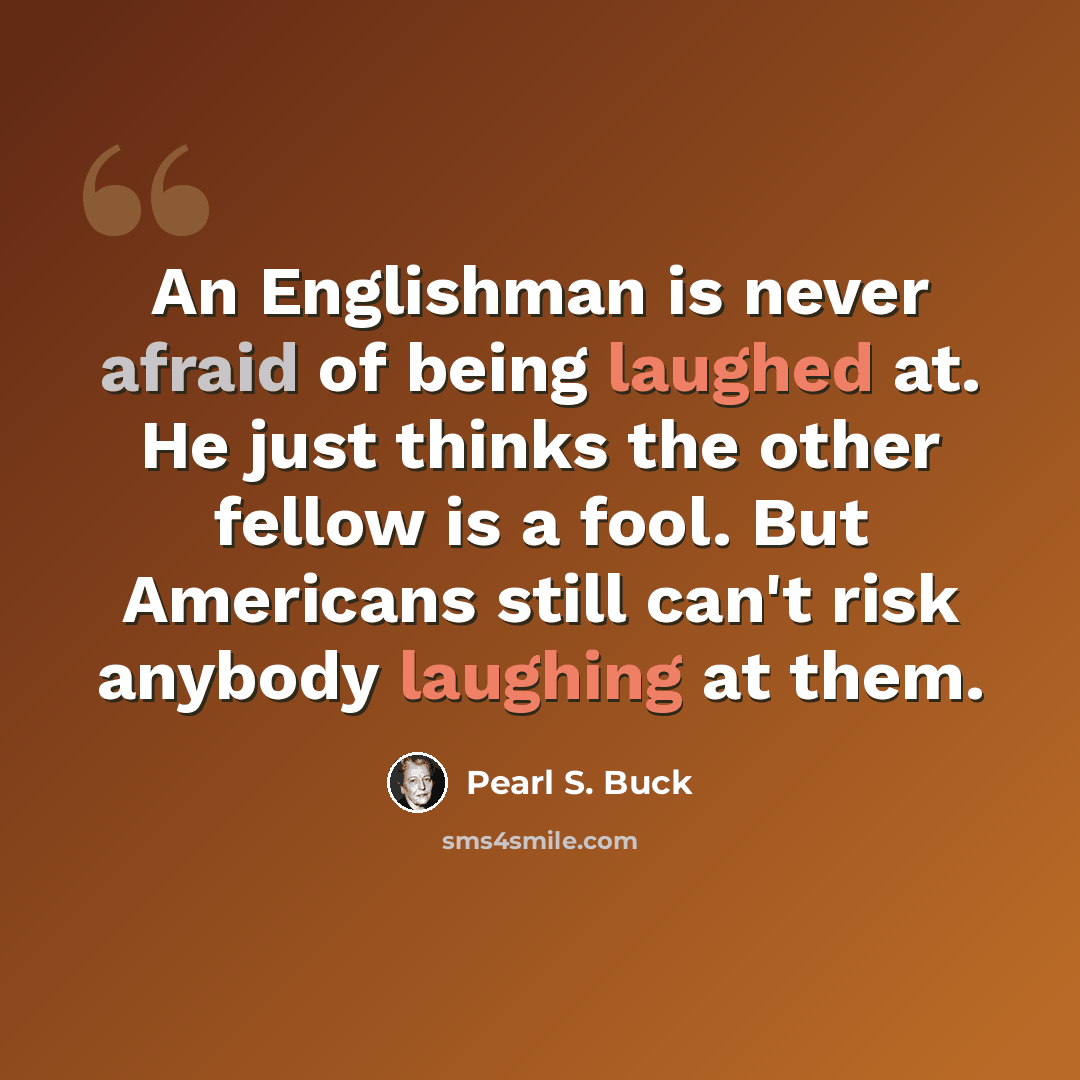 “An Englishman is never afraid of being laughed at. He just thinks the other fellow is a fool. But Americans still can't risk anybody laughing at them.” quote by Pearl S. Buck