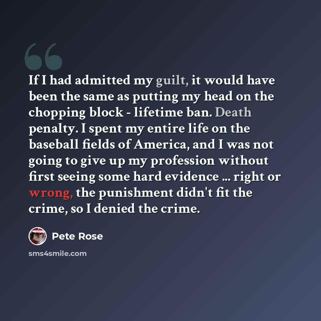 “If I had admitted my guilt, it would have been the same as putting my head on the chopping block - lifetime ban. Death penalty. I spent my entire life on the baseball fields of America, and I was not going to give up my profession without first seeing some hard evidence ... right or wrong, the…” quote by Pete Rose