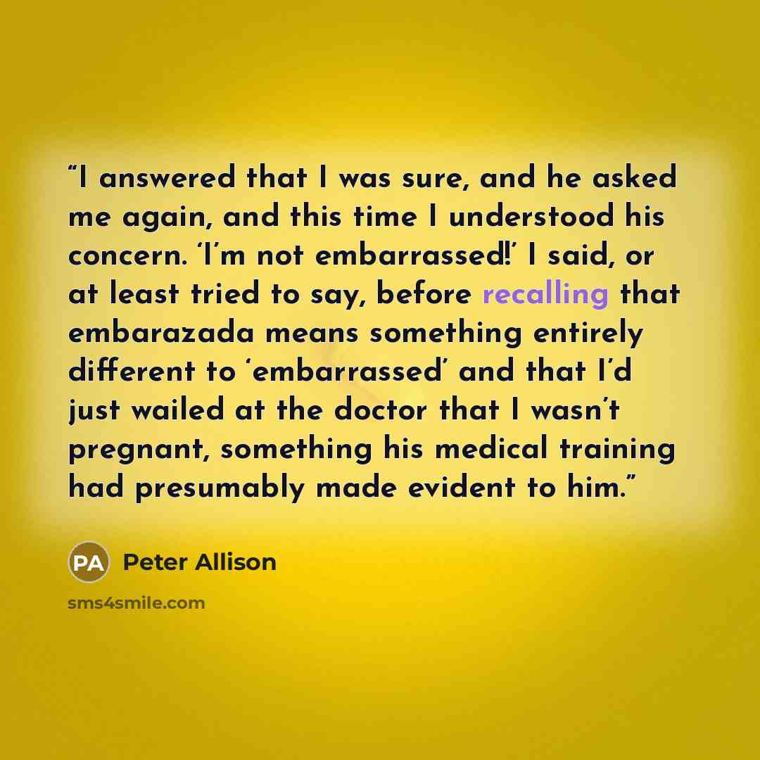 “I answered that I was sure, and he asked me again, and this time I understood his concern. ‘I’m not embarrassed!’ I said, or at least tried to say, before recalling that embarazada means something entirely different to ‘embarrassed’ and that I’d just wailed at the doctor that I wasn’t pregnant…” quote by Peter Allison